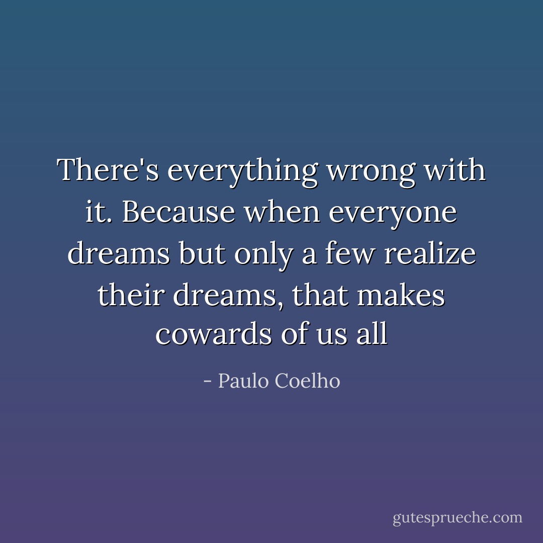 There's everything wrong with it. Because when everyone dreams but only a few realize their dreams, that makes cowards of us all - Paulo Coelho