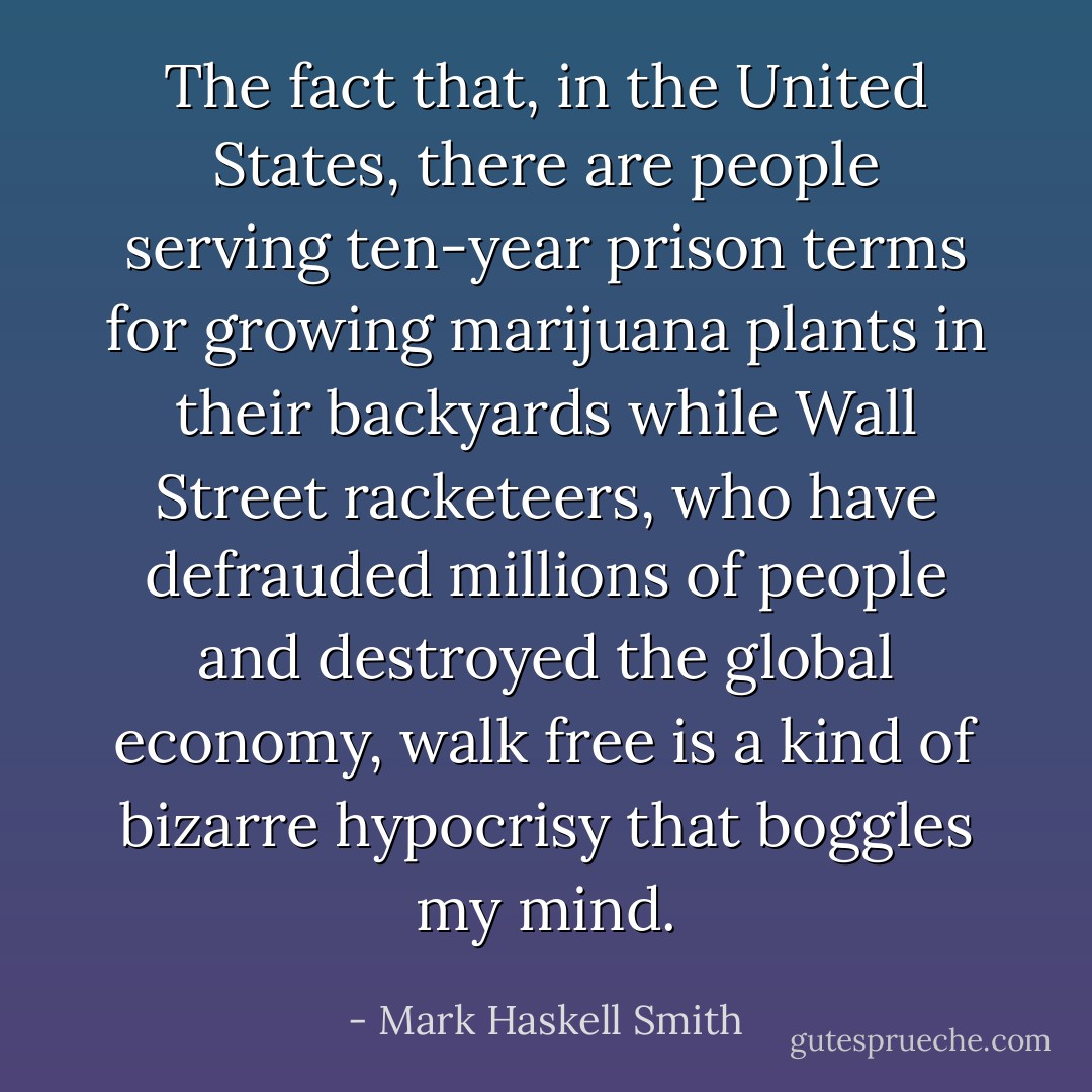 The fact that, in the United States, there are people serving ten-year prison terms for growing marijuana plants in their backyards while Wall Street racketeers, who have defrauded millions of people and destroyed the global economy, walk free is a kind of bizarre hypocrisy that boggles my mind. - Mark Haskell Smith