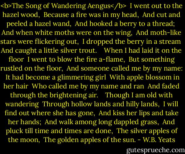 <b>The Song of Wandering Aengus</b><br /><br />I went out to the hazel wood, <br />Because a fire was in my head, <br />And cut and peeled a hazel wand, <br />And hooked a berry to a thread; <br />And when white moths were on the wing, <br />And moth-like stars were flickering out, <br />I dropped the berry in a stream <br />And caught a little silver trout. <br /> <br />When I had laid it on the floor <br />I went to blow the fire a-flame, <br />But something rustled on the floor, <br />And someone called me by my name: <br />It had become a glimmering girl <br />With apple blossom in her hair <br />Who called me by my name and ran <br />And faded through the brightening air. <br /> <br />Though I am old with wandering <br />Through hollow lands and hilly lands, <br />I will find out where she has gone, <br />And kiss her lips and take her hands; <br />And walk among long dappled grass, <br />And pluck till time and times are done, <br />The silver apples of the moon, <br />The golden apples of the sun. - W.B. Yeats