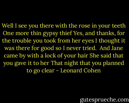 Well I see you there with the rose in your teeth<br />One more thin gypsy thief<br />Yes, and thanks, for the trouble you took from her eyes<br />I thought it was there for good so I never tried.<br /><br />And Jane came by with a lock of your hair<br />She said that you gave it to her<br />That night that you planned to go clear - Leonard Cohen