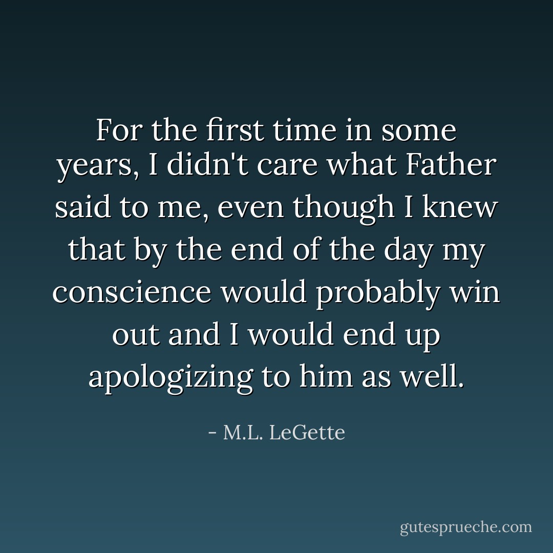 For the first time in some years, I didn't care what Father said to me, even though I knew that by the end of the day my conscience would probably win out and I would end up apologizing to him as well. - M.L. LeGette