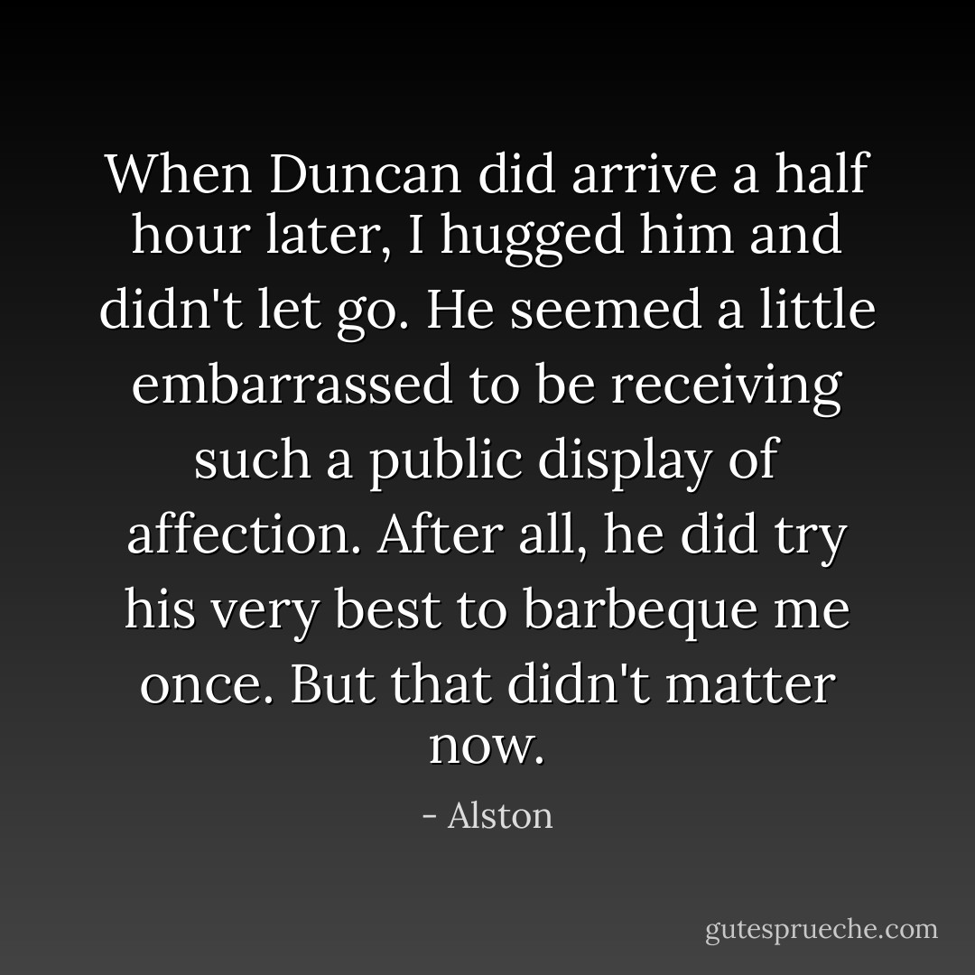 When Duncan did arrive a half hour later, I hugged him and didn't let go. He seemed a little embarrassed to be receiving such a public display of affection. After all, he did try his very best to barbeque me once. But that didn't matter now. - Alston