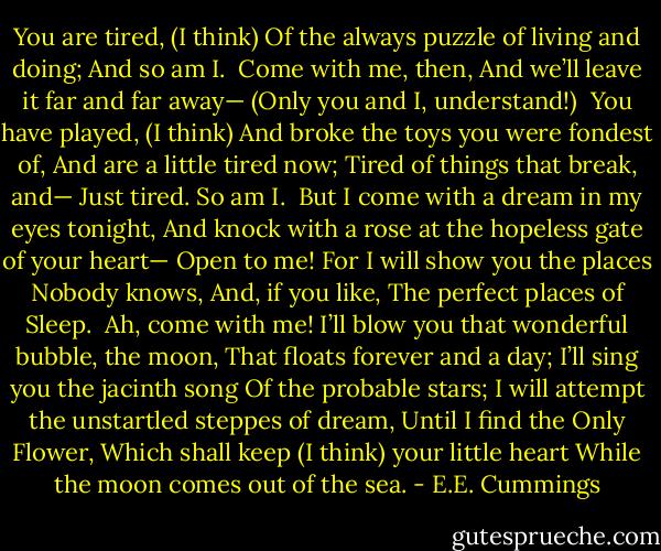You are tired,<br />(I think)<br />Of the always puzzle of living and doing;<br />And so am I.<br /><br />Come with me, then,<br />And we’ll leave it far and far away—<br />(Only you and I, understand!)<br /><br />You have played,<br />(I think)<br />And broke the toys you were fondest of,<br />And are a little tired now;<br />Tired of things that break, and—<br />Just tired.<br />So am I.<br /><br />But I come with a dream in my eyes tonight,<br />And knock with a rose at the hopeless gate of your heart—<br />Open to me!<br />For I will show you the places Nobody knows,<br />And, if you like,<br />The perfect places of Sleep.<br /><br />Ah, come with me!<br />I’ll blow you that wonderful bubble, the moon,<br />That floats forever and a day;<br />I’ll sing you the jacinth song<br />Of the probable stars;<br />I will attempt the unstartled steppes of dream,<br />Until I find the Only Flower,<br />Which shall keep (I think) your little heart<br />While the moon comes out of the sea. - E.E. Cummings