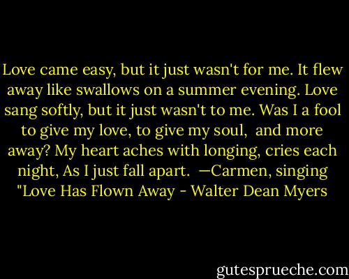 Love came easy, but it just wasn't for me.<br />It flew away like swallows on a summer evening.<br />Love sang softly, but it just wasn't to me.<br />Was I a fool to give my love, to give my soul,<br /> and more away?<br />My heart aches with longing, cries each night,<br />As I just fall apart.<br /><br />—Carmen, singing "Love Has Flown Away - Walter Dean Myers
