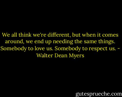 We all think we're different, but when it comes around, we end up needing the same things. Somebody to love us. Somebody to respect us. - Walter Dean Myers
