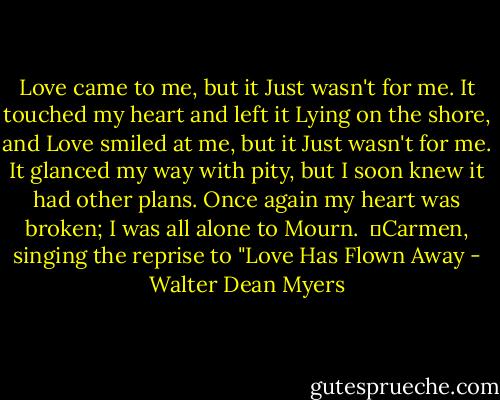 Love came to me, but it<br />Just wasn't for me.<br />It touched my heart and left it<br />Lying on the shore, and<br />Love smiled at me, but it<br />Just wasn't for me.<br />It glanced my way with pity, but<br />I soon knew it had other plans.<br />Once again my heart was broken;<br />I was all alone to<br />Mourn.<br /><br />―Carmen, singing the reprise to "Love Has Flown Away - Walter Dean Myers
