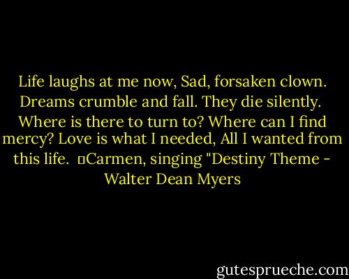 Life laughs at me now,<br />Sad, forsaken clown.<br />Dreams crumble and fall.<br />They die silently.<br /><br />Where is there to turn to?<br />Where can I find mercy?<br />Love is what I needed,<br />All I wanted from this life.<br /><br />―Carmen, singing "Destiny Theme - Walter Dean Myers