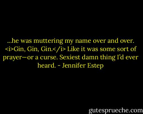 ...he was muttering my name over and over. <i>Gin, Gin, Gin.</i> Like it was some sort of prayer—or a curse. Sexiest damn thing I’d ever heard. - Jennifer Estep