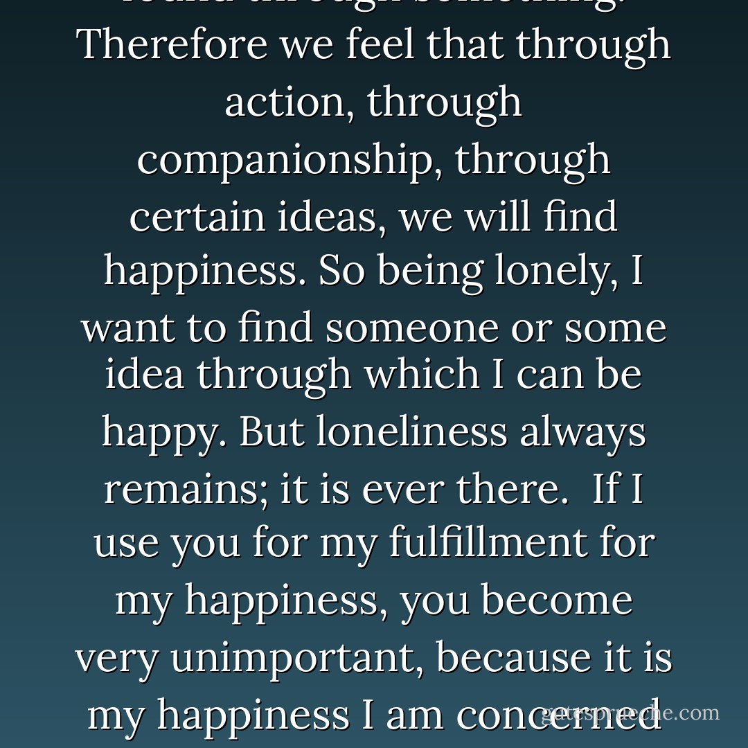 One of our difficulties is, surely, that we want to be happy through something, through a person, through a symbol, through an idea, through virtue, through action, through companionship. We think happiness, or reality, or what you like to call it, can be found through something. Therefore we feel that through action, through companionship, through certain ideas, we will find happiness. So being lonely, I want to find someone or some idea through which I can be happy. But loneliness always remains; it is ever there.<br /><br />If I use you for my fulfillment for my happiness, you become very unimportant, because it is my happiness I am concerned with. So when the mind is concerned with the idea that it can have happiness through somebody, through a thing or through an idea, do I not make all these means transitory? Because my concern is then something else, to go further, to catch something beyond. - J. Krishnamurti