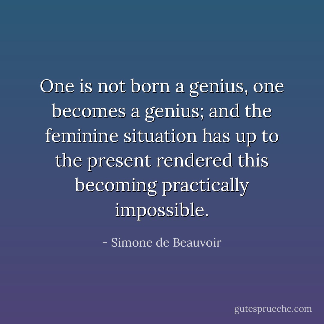 One is not born a genius, one becomes a genius; and the feminine situation has up to the present rendered this becoming practically impossible. - Simone de Beauvoir