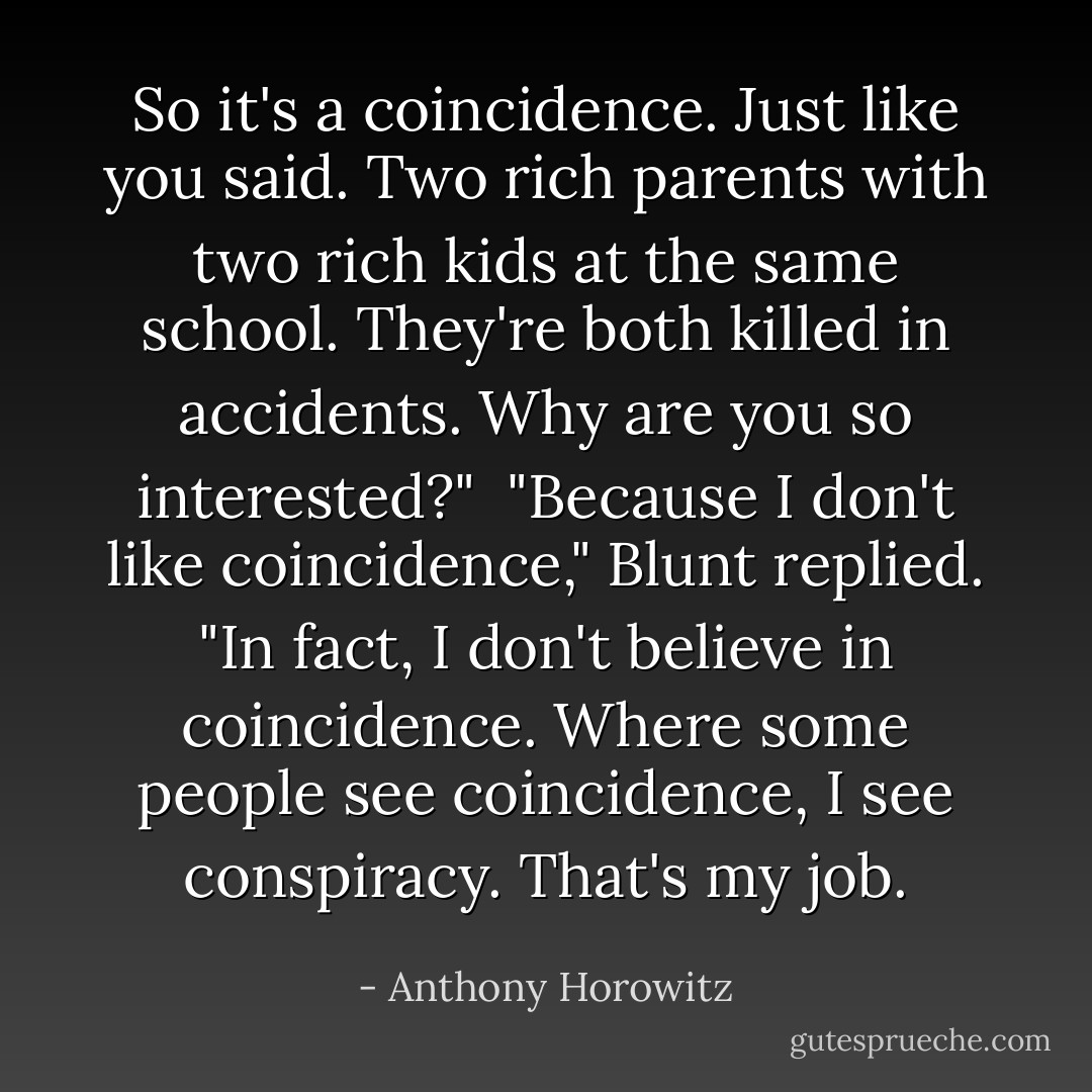 So it's a coincidence. Just like you said. Two rich parents with two rich kids at the same school. They're both killed in accidents. Why are you so interested?"<br /><br />"Because I don't like coincidence," Blunt replied. "In fact, I don't believe in coincidence. Where some<br />people see coincidence, I see conspiracy. That's my job. - Anthony Horowitz