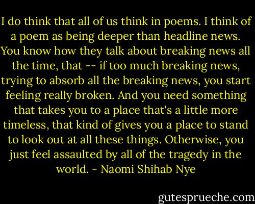 I do think that all of us think in poems. I think of a poem as being deeper than headline news. You know how they talk about breaking news all the time, that -- if too much breaking news, trying to absorb all the breaking news, you start feeling really broken. And you need something that takes you to a place that's a little more timeless, that kind of gives you a place to stand to look out at all these things. Otherwise, you just feel assaulted by all of the tragedy in the world. - Naomi Shihab Nye