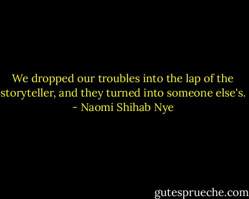 We dropped our troubles into the lap of the storyteller, and they turned into someone else's. - Naomi Shihab Nye