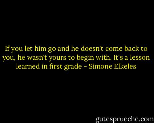 If you let him go and he doesn't come back to you, he wasn't yours to begin with. It's a lesson learned in first grade - Simone Elkeles