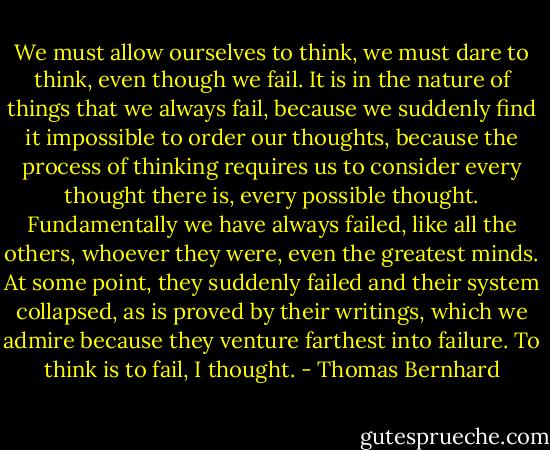 We must allow ourselves to think, we must dare to think, even though we fail. It is in the nature of things that we always fail, because we suddenly find it impossible to order our thoughts, because the process of thinking requires us to consider every thought there is, every possible thought. Fundamentally we have always failed, like all the others, whoever they were, even the greatest minds. At some point, they suddenly failed and their system collapsed, as is proved by their writings, which we admire because they venture farthest into failure. To think is to fail, I thought. - Thomas Bernhard