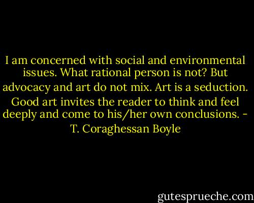 I am concerned with social and environmental issues. What rational person is not? But advocacy and art do not mix. Art is a seduction. Good art invites the reader to think and feel deeply and come to his/her own conclusions. - T. Coraghessan Boyle