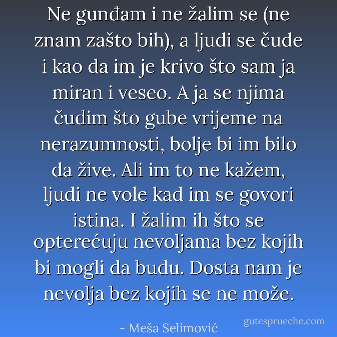 Ne gunđam i ne žalim se (ne znam zašto bih), a ljudi se čude i kao da im je krivo što sam ja miran i veseo. A ja se njima čudim što gube vrijeme na nerazumnosti, bolje bi im bilo da žive.<br />Ali im to ne kažem, ljudi ne vole kad im se govori istina. I žalim ih što se opterećuju nevoljama bez kojih bi mogli da budu. Dosta nam je nevolja bez kojih se ne može. - Meša Selimović