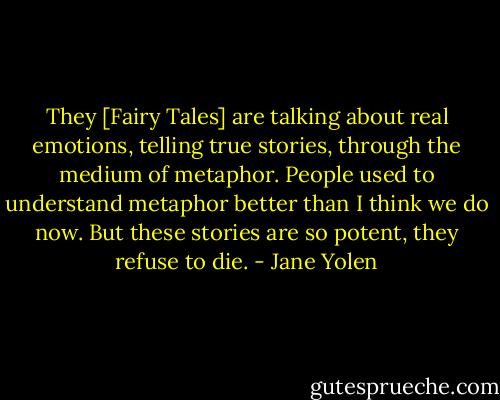 They [Fairy Tales] are talking about real emotions, telling true stories, through the medium of metaphor. People used to understand metaphor better than I think we do now. But these stories are so potent, they refuse to die. - Jane Yolen