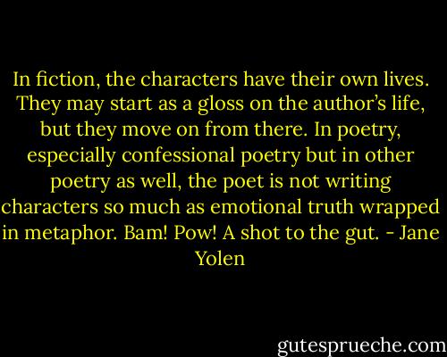 In fiction, the characters have their own lives. They may start as a gloss on the author’s life, but they move on from there. In poetry, especially confessional poetry but in other poetry as well, the poet is not writing characters so much as emotional truth wrapped in metaphor. Bam! Pow! A shot to the gut. - Jane Yolen