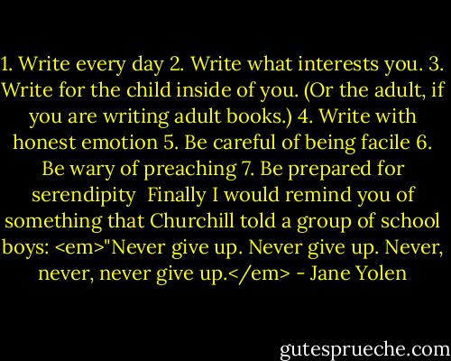 1. Write every day<br />2. Write what interests you.<br />3. Write for the child inside of you. (Or the adult, if you are writing adult books.)<br />4. Write with honest emotion<br />5. Be careful of being facile<br />6. Be wary of preaching<br />7. Be prepared for serendipity<br /><br />Finally I would remind you of something that Churchill told a group of school boys: <em>"Never give up. Never give up. Never, never, never give up.</em> - Jane Yolen