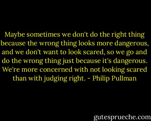 Maybe sometimes we don't do the right thing because the wrong thing looks more dangerous, and we don't want to look scared, so we go and do the wrong thing just because it's dangerous. We're more concerned with not looking scared than with judging right. - Philip Pullman