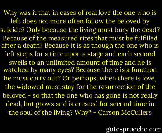 Why was it that in cases of real love the one who is left does not more often follow the beloved by suicide? Only because the living must bury the dead? Because of the measured rites that must be fulfilled after a death? Because it is as though the one who is left steps for a time upon a stage and each second swells to an unlimited amount of time and he is watched by many eyes? Because there is a function he must carry out? Or perhaps, when there is love, the widowed must stay for the resurrection of the beloved - so that the one who has gone is not really dead, but grows and is created for second time in the soul of the living? Why? - Carson McCullers