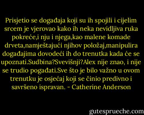 Prisjetio se događaja koji su ih spojili i cijelim srcem je vjerovao kako ih neka nevidljiva ruka pokreće,i nju i njega,kao malene komade drveta,namještajući njihov položaj,manipulira događajima dovodeći ih do trenutka kada će se upoznati.Sudbina?Svevišnji?Alex nije znao, i nije se trudio pogađati.Sve što je bilo važno u ovom trenutku je osjećaj koji se činio predivno i savršeno ispravan. - Catherine Anderson