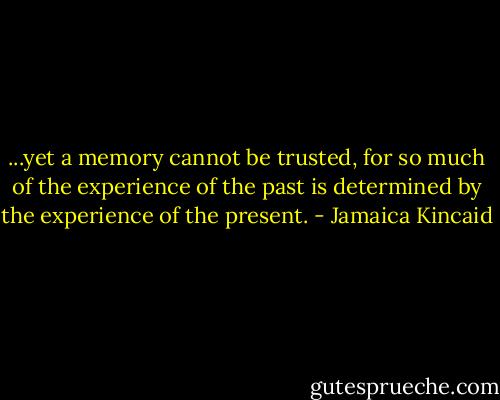 ...yet a memory cannot be trusted, for so much of the experience of the past is determined by the experience of the present. - Jamaica Kincaid