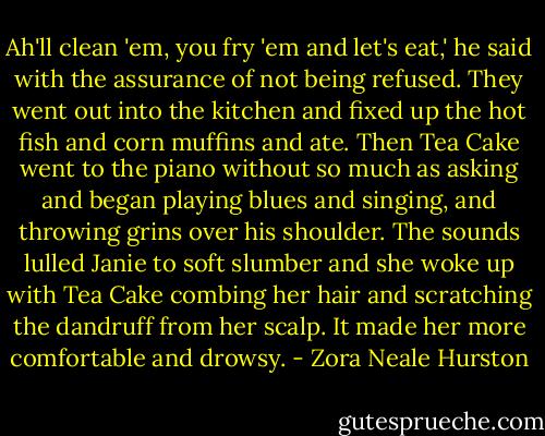 Ah'll clean 'em, you fry 'em and let's eat,' he said with the assurance of not being refused. They went out into the kitchen and fixed up the hot fish and corn muffins and ate. Then Tea Cake went to the piano without so much as asking and began playing blues and singing, and throwing grins over his shoulder. The sounds lulled Janie to soft slumber and she woke up with Tea Cake combing her hair and scratching the dandruff from her scalp. It made her more comfortable and drowsy. - Zora Neale Hurston