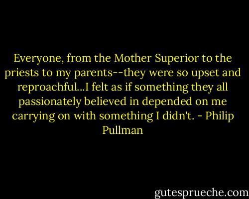 Everyone, from the Mother Superior to the priests to my parents--they were so upset and reproachful...I felt as if something they all passionately believed in depended on me carrying on with something I didn't. - Philip Pullman