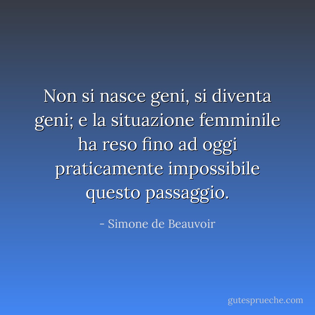 Non si nasce geni, si diventa geni; e la situazione femminile ha reso fino ad oggi praticamente impossibile questo passaggio. - Simone de Beauvoir