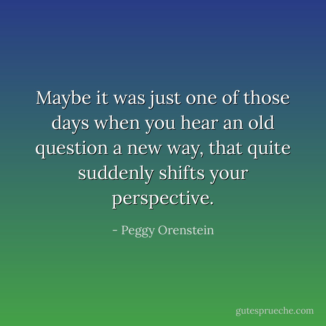 Maybe it was just one of those days when you hear an old question a new way, that quite suddenly shifts your perspective. - Peggy Orenstein