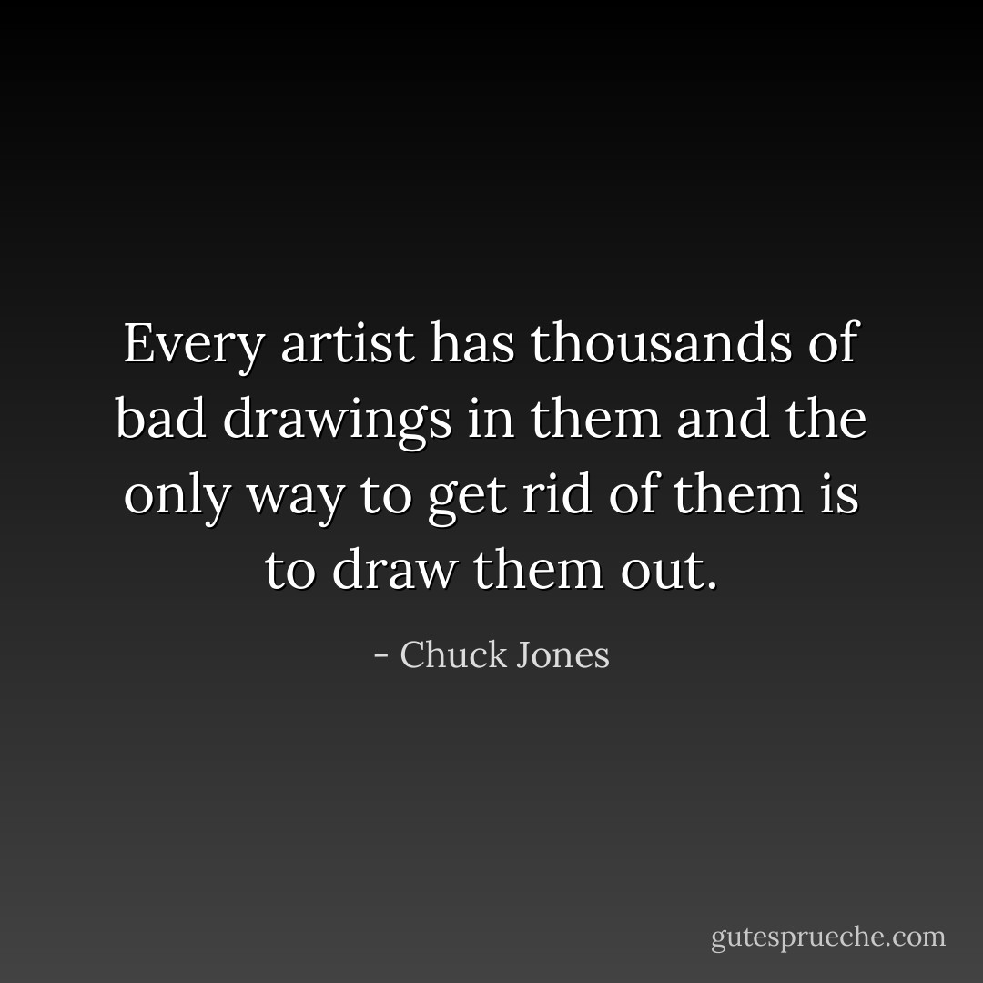 Every artist has thousands of bad drawings in them and the only way to get rid of them is to draw them out. - Chuck Jones