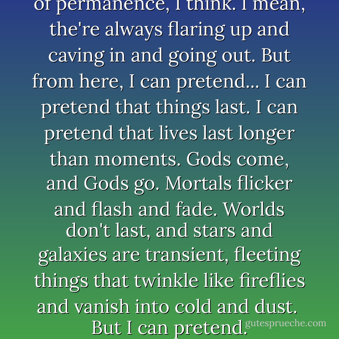 I like the stars. It's the illusion of permanence, I think. I mean, the're always flaring up and caving in and going out.<br />But from here, I can pretend...<br />I can pretend that things last. I can pretend that lives last longer than moments.<br />Gods come, and Gods go. Mortals flicker and flash and fade.<br />Worlds don't last, and stars and galaxies are transient, fleeting things that twinkle like fireflies and vanish into cold and dust.<br /><br />But I can pretend. - Neil Gaiman