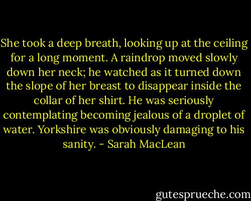 She took a deep breath, looking up at the ceiling for a long moment. A raindrop moved slowly down her neck; he watched as it turned down the slope of<br />her breast to disappear inside the collar of her shirt.<br />He was seriously contemplating becoming jealous of a droplet of water. Yorkshire was obviously damaging to his sanity. - Sarah MacLean