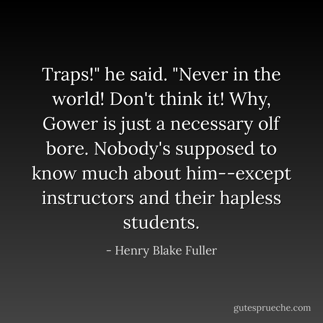 Traps!" he said. "Never in the world! Don't think it! Why, Gower is just a necessary olf bore. Nobody's supposed to know much about him--except instructors and their hapless students. - Henry Blake Fuller