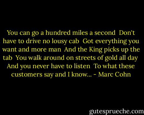 You can go a hundred miles a second <br />Don't have to drive no lousy cab <br />Got everything you want and more man <br />And the King picks up the tab <br />You walk around on streets of gold all day <br />And you never have to listen <br />To what these customers say and I know... - Marc Cohn