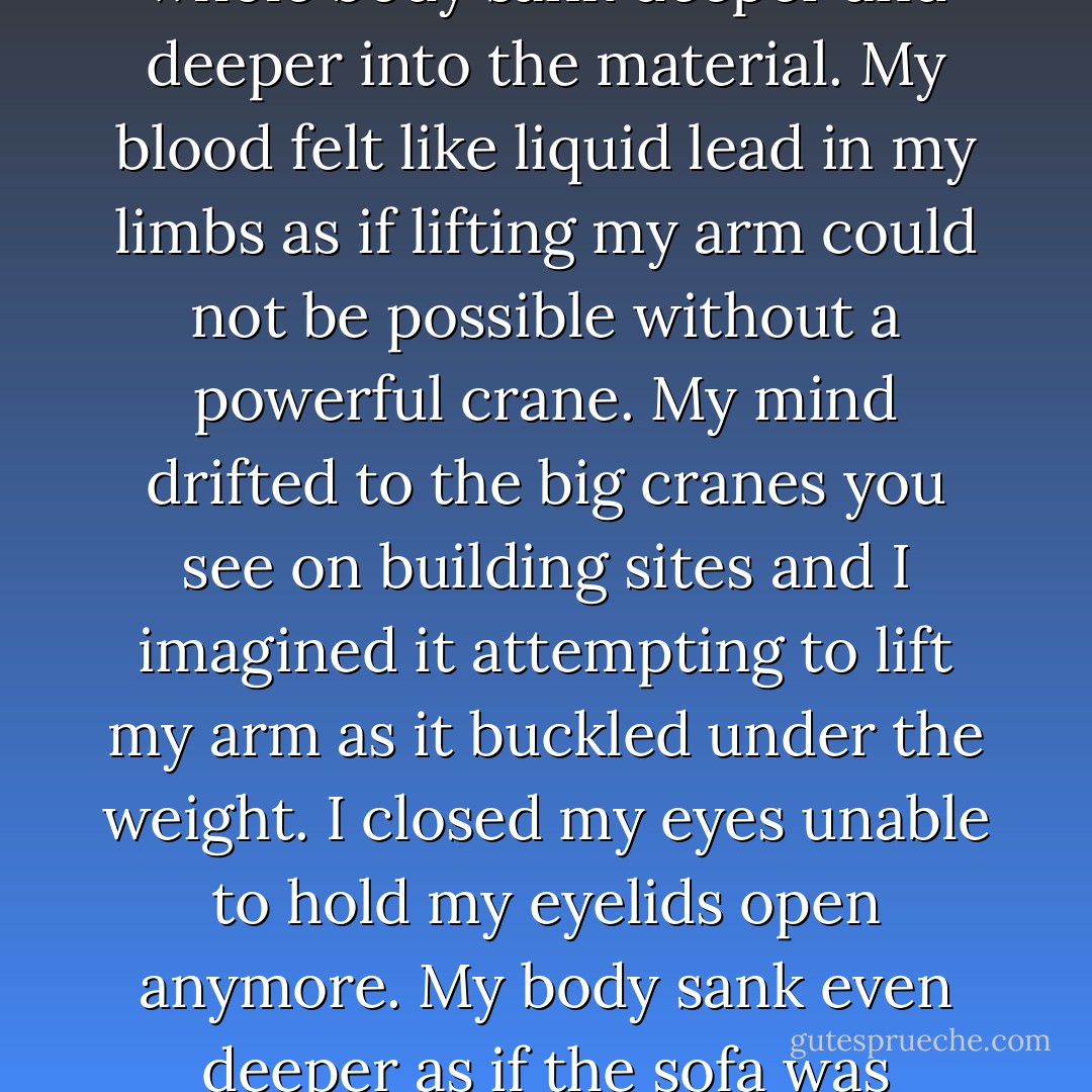 We laughed and laughed and passed the bong around each other taking turns to burn our lungs. The room was smokier than ever before and it was late in the afternoon when I realised I was stuck.<br />I was stuck to the sofa like glue. My whole body sank deeper and deeper into the material. My blood felt like liquid lead in my limbs as if lifting my arm could not be possible without a powerful crane. My mind drifted to the big cranes you see on building sites and I imagined it attempting to lift my arm as it buckled under the weight.<br />I closed my eyes unable to hold my eyelids open anymore. My body sank even deeper as if the sofa was melting chocolate and my body heat was melting it beneath me. It began to feel like thick treacle beneath me as if it would stick to me making it harder for me to move or get up then I felt his hand again. - Nicci Greene