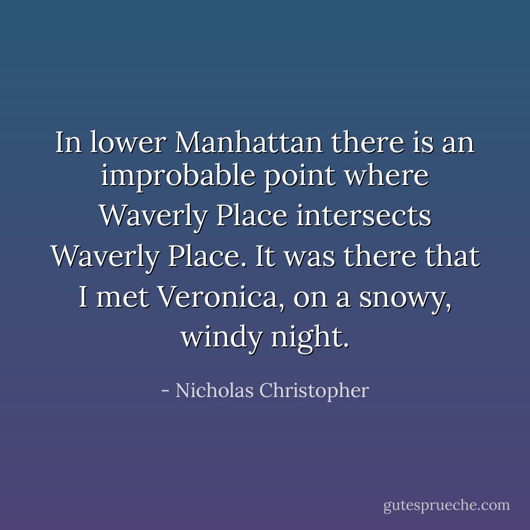 In lower Manhattan there is an improbable point where Waverly Place intersects Waverly Place. It was there that I met Veronica, on a snowy, windy night. - Nicholas Christopher