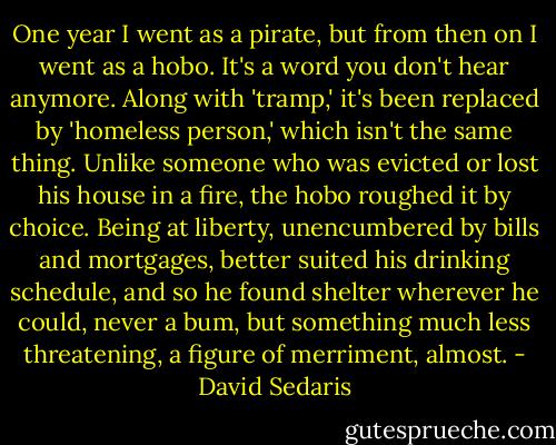 One year I went as a pirate, but from then on I went as a hobo. It's a word you don't hear anymore. Along with 'tramp,' it's been replaced by 'homeless person,' which isn't the same thing. Unlike someone who was evicted or lost his house in a fire, the hobo roughed it by choice. Being at liberty, unencumbered by bills and mortgages, better suited his drinking schedule, and so he found shelter wherever he could, never a bum, but something much less threatening, a figure of merriment, almost. - David Sedaris