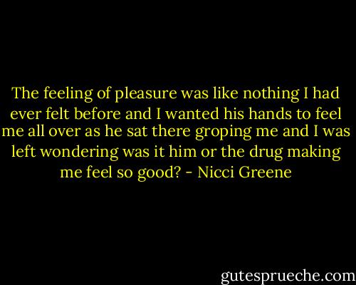 The feeling of pleasure was like nothing I had ever felt before and I wanted his hands to feel me all over as he sat there groping me and I was left wondering was it him or the drug making me feel so good? - Nicci Greene
