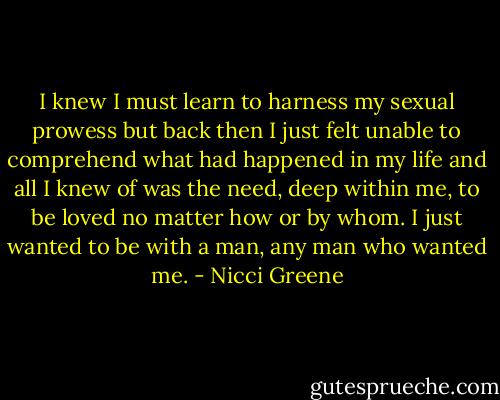 I knew I must learn to harness my sexual prowess but back then I just felt unable to comprehend what had happened in my life and all I knew of was the need, deep within me, to be loved no matter how or by whom. I just wanted to be with a man, any man who wanted me. - Nicci Greene