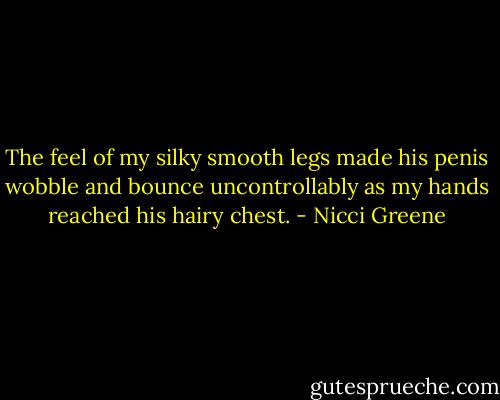 The feel of my silky smooth legs made his penis wobble and bounce uncontrollably as my hands reached his hairy chest. - Nicci Greene