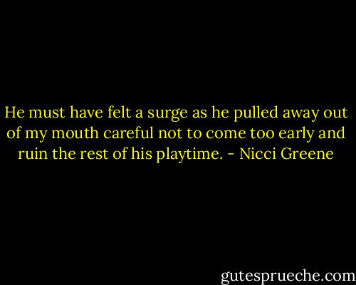 He must have felt a surge as he pulled away out of my mouth careful not to come too early and ruin the rest of his playtime. - Nicci Greene