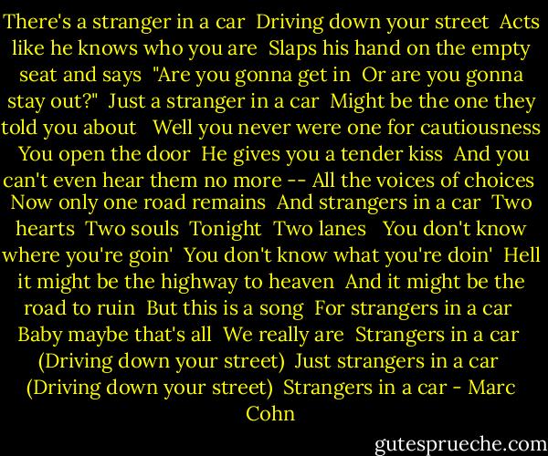 There's a stranger in a car <br />Driving down your street <br />Acts like he knows who you are <br />Slaps his hand on the empty seat and says <br />"Are you gonna get in <br />Or are you gonna stay out?" <br />Just a stranger in a car <br />Might be the one they told you about <br /><br />Well you never were one for cautiousness <br />You open the door <br />He gives you a tender kiss <br />And you can't even hear them no more --<br />All the voices of choices <br />Now only one road remains <br />And strangers in a car <br />Two hearts <br />Two souls <br />Tonight <br />Two lanes <br /><br />You don't know where you're goin' <br />You don't know what you're doin' <br />Hell it might be the highway to heaven <br />And it might be the road to ruin <br />But this is a song <br />For strangers in a car <br />Baby maybe that's all <br />We really are <br />Strangers in a car <br />(Driving down your street) <br />Just strangers in a car <br />(Driving down your street) <br />Strangers in a car - Marc Cohn