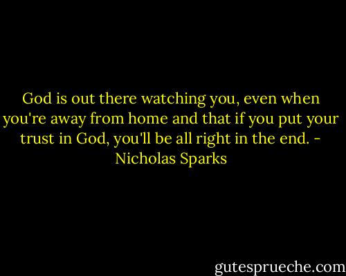 God is out there watching you, even when you're away from home and that if you put your trust in God, you'll be all right in the end. - Nicholas Sparks