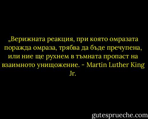 „Верижната реакция, при която омразата поражда омраза, трябва да бъде пречупена, или ние ще рухнем в тъмната пропаст на взаимното унищожение. - Martin Luther King Jr.