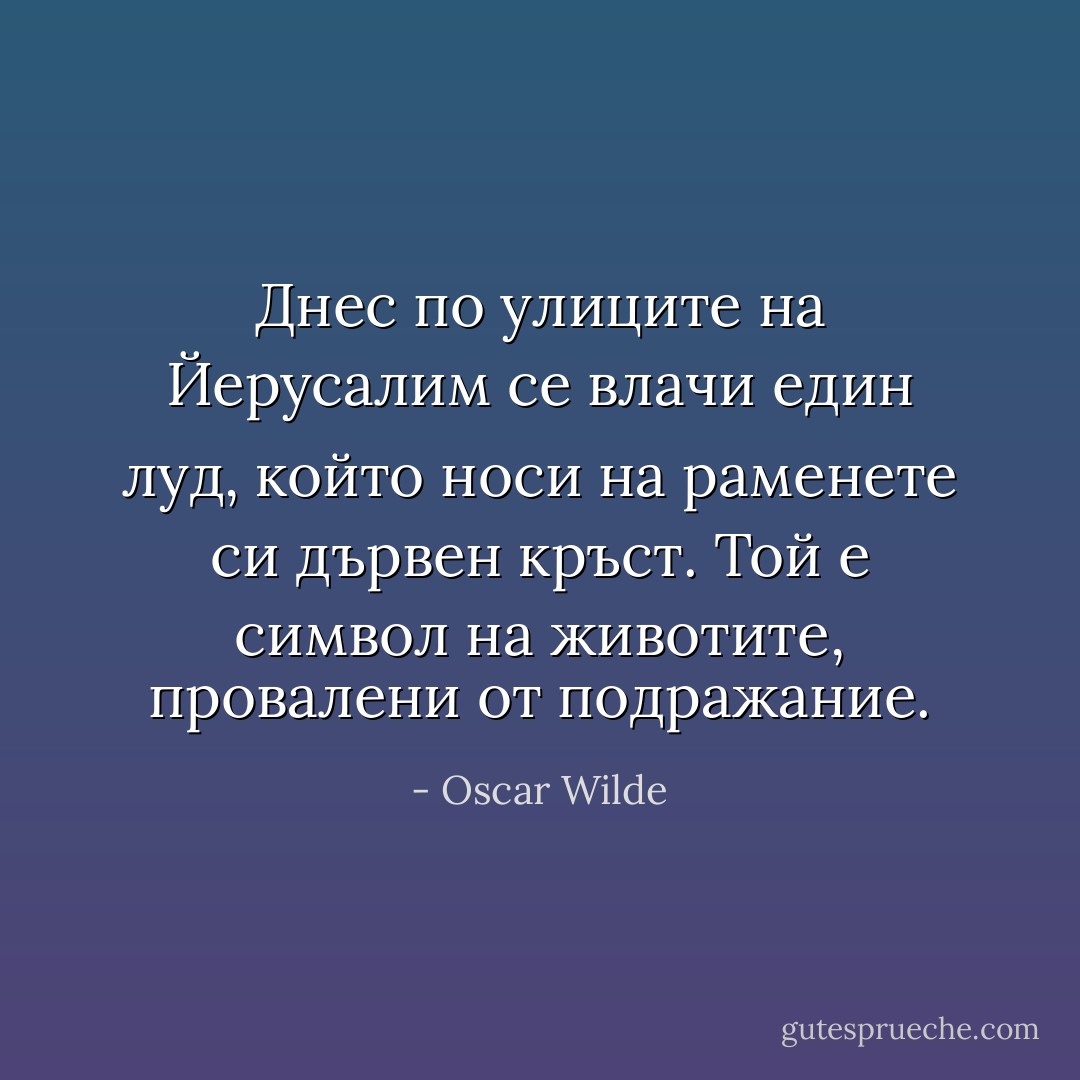 Днес по улиците на Йерусалим се влачи един луд, който носи на раменете си дървен кръст. Той е символ на животите, провалени от подражание. - Oscar Wilde