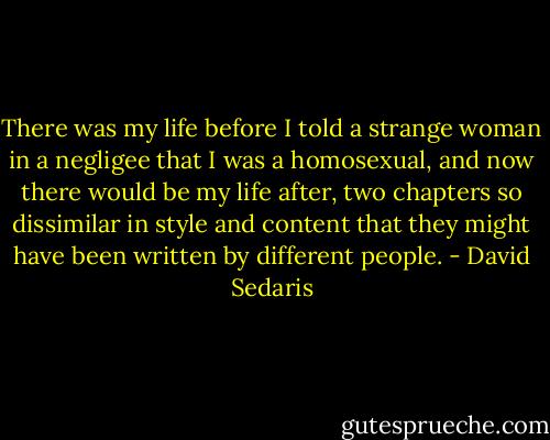 There was my life before I told a strange woman in a negligee that I was a homosexual, and now there would be my life after, two chapters so dissimilar in style and content that they might have been written by different people. - David Sedaris