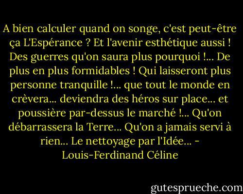 A bien calculer quand on songe, c'est peut-être ça L'Espérance ? Et l'avenir esthétique aussi ! Des guerres qu'on saura plus pourquoi !... De plus en plus formidables ! Qui laisseront plus personne tranquille !... que tout le monde en crèvera... deviendra des héros sur place... et poussière par-dessus le marché !... Qu'on débarrassera la Terre... Qu'on a jamais servi à rien... Le nettoyage par l'Idée... - Louis-Ferdinand Céline